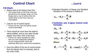 Control Chart …Cont’d
R-Chart:
 Always look at the Range chart first.
 The control limits on the X-bar chart are
derived from the average range, so if the
Range chart is out of control, then the
control limits on the X-bar chart are
meaningless.
 Look for out of control signal.
 If there are any, then the special causes
must be eliminated.
 There should be more than five distinct
values plotted, and no one value should
appear more than 25% of the time.
 If there are values repeated too often,
then you have inadequate resolution
of your measurements, which will
adversely affect your control limit calculations.
 Once the effect of the out of control points
from the Range chart is removed, look at
the X-bar Chart.
Standard Deviation of Range and Standard
Deviation of the process is related as:
Centerline and 3-sigma Control Limit
Formulas:
Where
3
3
2
 R
d
d R
d
 
3 3
4
2 2
3 3
3
2 2
3 1 3
3 1 3
R
R
R
CL R
d d
UCL R R R D R
d d
d d
LCL R R R D R
d d

    
    
( )
( )
d
D
d
  3
4
2
1 3 max( , )
d
D
d
  3
3
2
0 1 3
 