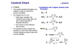 Control Chart …Cont’d
 S-Chart
 The sample standard deviations are
plotted in order to control the
process variability.
 For sample size (n>12),
 With larger samples, the
resulting mean range does not
give a good estimate of
standard deviation
 the S-chart is more efficient
than R-chart.
 For situations where sample size
exceeds 12, the X-bar chart and the
S-chart should be used to check the
process stability.
Centerline and 3-sigma Control Limit
Formulas:
Where
s
s
s
CL S
c
UCL S S B S
c
c
LCL S S B S
c


  

  
2
4
4
4
2
4
3
4
1
3
1
3
max( , )
c
B
c
c
B
c

 

 
2
4
4
4
2
4
3
4
1
1 3
1
0 1 3
( )
&
kn
j ji
ji
j
Sx x
S S
n k


 

 2
11
1
 