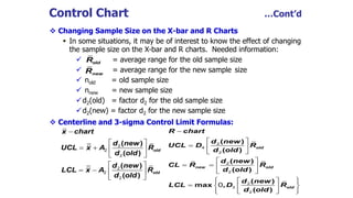  Changing Sample Size on the X-bar and R Charts
 In some situations, it may be of interest to know the effect of changing
the sample size on the X-bar and R charts. Needed information:
 = average range for the old sample size
 = average range for the new sample size
 nold = old sample size
 nnew = new sample size
d2(old) = factor d2 for the old sample size
d2(new) = factor d2 for the new sample size
 Centerline and 3-sigma Control Limit Formulas:
oldR
newR
Control Chart …Cont’d
( )
( )
( )
( )
old
old
x chart
d new
UCL x A R
d old
d new
LCL x A R
d old

 
   
 
 
   
 
2
2
2
2
2
2
( )
( )
( )
( )
( )
max ,
( )
old
new old
old
R chart
d new
UCL D R
d old
d new
CL R R
d old
d new
LCL D R
d old

 
  
 
 
   
 
   
   
   
2
4
2
2
2
2
3
2
0
 