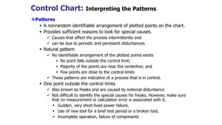 Control Chart: Interpreting the Patterns
Patterns
 A nonrandom identifiable arrangement of plotted points on the chart.
 Provides sufficient reasons to look for special causes.
 Causes that affect the process intermittently and
 can be due to periodic and persistent disturbances
 Natural pattern
 No identifiable arrangement of the plotted points exists
 No point falls outside the control limit;
 Majority of the points are near the centerline; and
 Few points are close to the control limits
 These patterns are indicative of a process that is in control.
 One point outside the control limits
 Also known as freaks and are caused by external disturbance
 Not difficult to identify the special causes for freaks. However, make sure
that no measurement or calculation error is associated with it,
 Sudden, very short lived power failure,
 Use of new tool for a brief test period or a broken tool,
 incomplete operation, failure of components
 