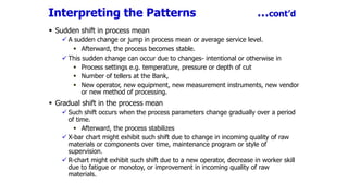 Interpreting the Patterns …cont’d
 Sudden shift in process mean
 A sudden change or jump in process mean or average service level.
 Afterward, the process becomes stable.
 This sudden change can occur due to changes- intentional or otherwise in
 Process settings e.g. temperature, pressure or depth of cut
 Number of tellers at the Bank,
 New operator, new equipment, new measurement instruments, new vendor
or new method of processing.
 Gradual shift in the process mean
 Such shift occurs when the process parameters change gradually over a period
of time.
 Afterward, the process stabilizes
 X-bar chart might exhibit such shift due to change in incoming quality of raw
materials or components over time, maintenance program or style of
supervision.
 R-chart might exhibit such shift due to a new operator, decrease in worker skill
due to fatigue or monotoy, or improvement in incoming quality of raw
materials.
 