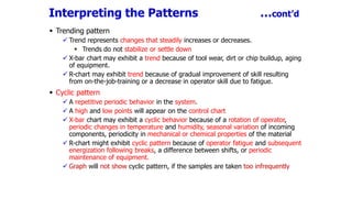 Interpreting the Patterns …cont’d
 Trending pattern
 Trend represents changes that steadily increases or decreases.
 Trends do not stabilize or settle down
 X-bar chart may exhibit a trend because of tool wear, dirt or chip buildup, aging
of equipment.
 R-chart may exhibit trend because of gradual improvement of skill resulting
from on-the-job-training or a decrease in operator skill due to fatigue.
 Cyclic pattern
 A repetitive periodic behavior in the system.
 A high and low points will appear on the control chart
 X-bar chart may exhibit a cyclic behavior because of a rotation of operator,
periodic changes in temperature and humidity, seasonal variation of incoming
components, periodicity in mechanical or chemical properties of the material
 R-chart might exhibit cyclic pattern because of operator fatigue and subsequent
energization following breaks, a difference between shifts, or periodic
maintenance of equipment.
 Graph will not show cyclic pattern, if the samples are taken too infrequently
 
