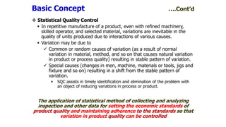  Statistical Quality Control
 In repetitive manufacture of a product, even with refined machinery,
skilled operator, and selected material, variations are inevitable in the
quality of units produced due to interactions of various causes.
 Variation may be due to
 Common or random causes of variation (as a result of normal
variation in material, method, and so on that causes natural variation
in product or process quality) resulting in stable pattern of variation.
 Special causes (changes in men, machine, materials or tools, jigs and
fixture and so on) resulting in a shift from the stable pattern of
variation.
 SQC assists in timely identification and elimination of the problem with
an object of reducing variations in process or product.
The application of statistical method of collecting and analyzing
inspection and other data for setting the economic standards of
product quality and maintaining adherence to the standards so that
variation in product quality can be controlled
Basic Concept ….Cont’d
 