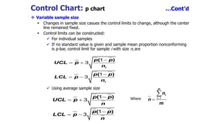 Control Chart: p chart …Cont’d
 Variable sample size
 Changes in sample size casues the control limits to change, although the center
line remained fixed.
 Control limits can be constructed:
 For individual samples
 If no standard value is given and sample mean proportion nonconforming
is p-bar, control limit for sample i with size ni are
 Using average sample size
Where

 

 
( )
( )
i
i
p p
UCL p
n
p p
LCL p
n
1
3
1
3
( )
( )
p p
UCL p
n
p p
LCL p
n

 

 
1
3
1
3
m
i
i
n
n
m


1
 