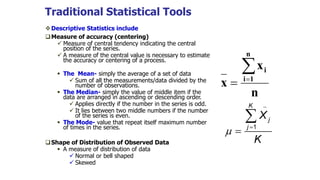 Traditional Statistical Tools
Descriptive Statistics include
Measure of accuracy (centering)
 Measure of central tendency indicating the central
position of the series.
 A measure of the central value is necessary to estimate
the accuracy or centering of a process.
 The Mean- simply the average of a set of data
 Sum of all the measurements/data divided by the
number of observations.
 The Median- simply the value of middle item if the
data are arranged in ascending or descending order.
 Applies directly if the number in the series is odd.
 It lies between two middle numbers if the number
of the series is even.
 The Mode- value that repeat itself maximum number
of times in the series.
Shape of Distribution of Observed Data
 A measure of distribution of data
 Normal or bell shaped
 Skewed
n
x
x
n
1i
i

1
K
j
j
X
K





 