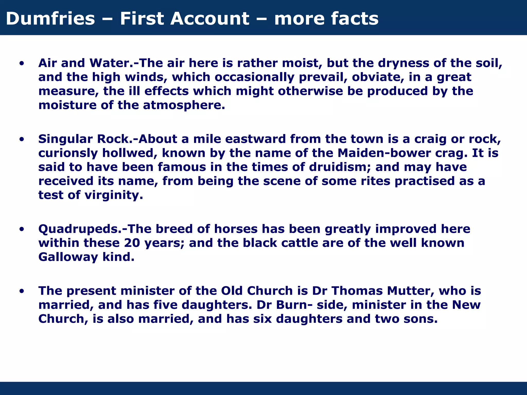 Dumfries – First Account – more facts

 •   Air and Water.-The air here is rather moist, but the dryness of the soil,
     and the high winds, which occasionally prevail, obviate, in a great
     measure, the ill effects which might otherwise be produced by the
     moisture of the atmosphere.

 •   Singular Rock.-About a mile eastward from the town is a craig or rock,
     curionsly hollwed, known by the name of the Maiden-bower crag. It is
     said to have been famous in the times of druidism; and may have
     received its name, from being the scene of some rites practised as a
     test of virginity.

 •   Quadrupeds.-The breed of horses has been greatly improved here
     within these 20 years; and the black cattle are of the well known
     Galloway kind.

 •   The present minister of the Old Church is Dr Thomas Mutter, who is
     married, and has five daughters. Dr Burn- side, minister in the New
     Church, is also married, and has six daughters and two sons.
 