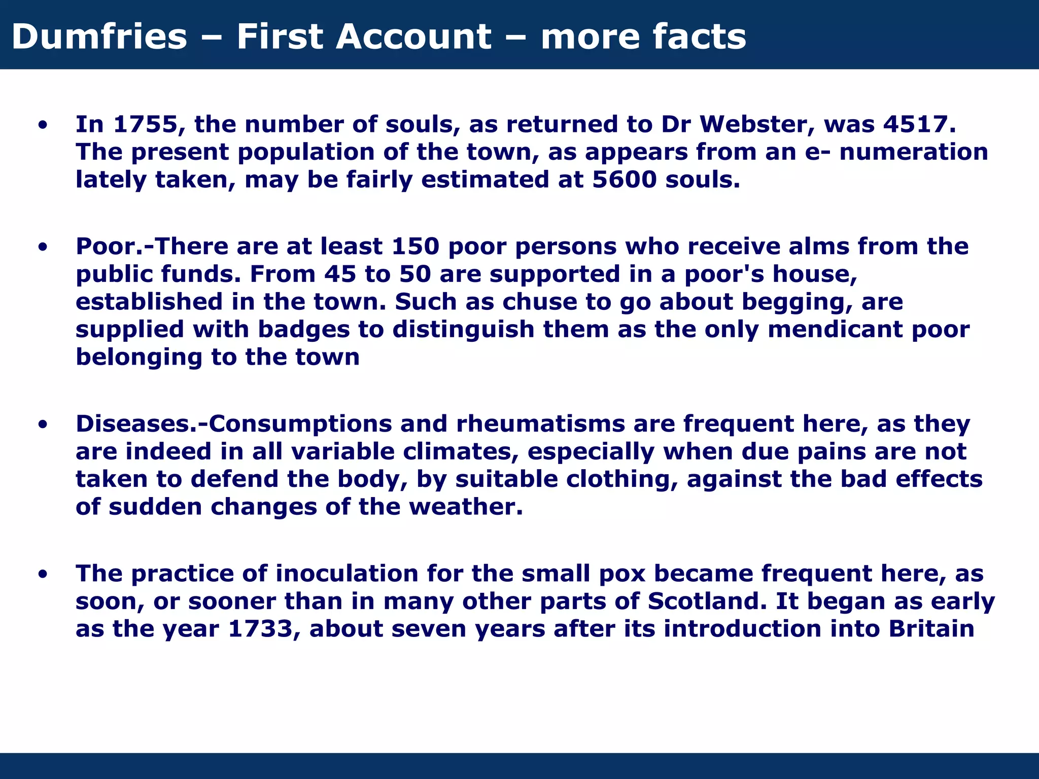 Dumfries – First Account – more facts

 •   In 1755, the number of souls, as returned to Dr Webster, was 4517.
     The present population of the town, as appears from an e- numeration
     lately taken, may be fairly estimated at 5600 souls.

 •   Poor.-There are at least 150 poor persons who receive alms from the
     public funds. From 45 to 50 are supported in a poor's house,
     established in the town. Such as chuse to go about begging, are
     supplied with badges to distinguish them as the only mendicant poor
     belonging to the town

 •   Diseases.-Consumptions and rheumatisms are frequent here, as they
     are indeed in all variable climates, especially when due pains are not
     taken to defend the body, by suitable clothing, against the bad effects
     of sudden changes of the weather.

 •   The practice of inoculation for the small pox became frequent here, as
     soon, or sooner than in many other parts of Scotland. It began as early
     as the year 1733, about seven years after its introduction into Britain
 