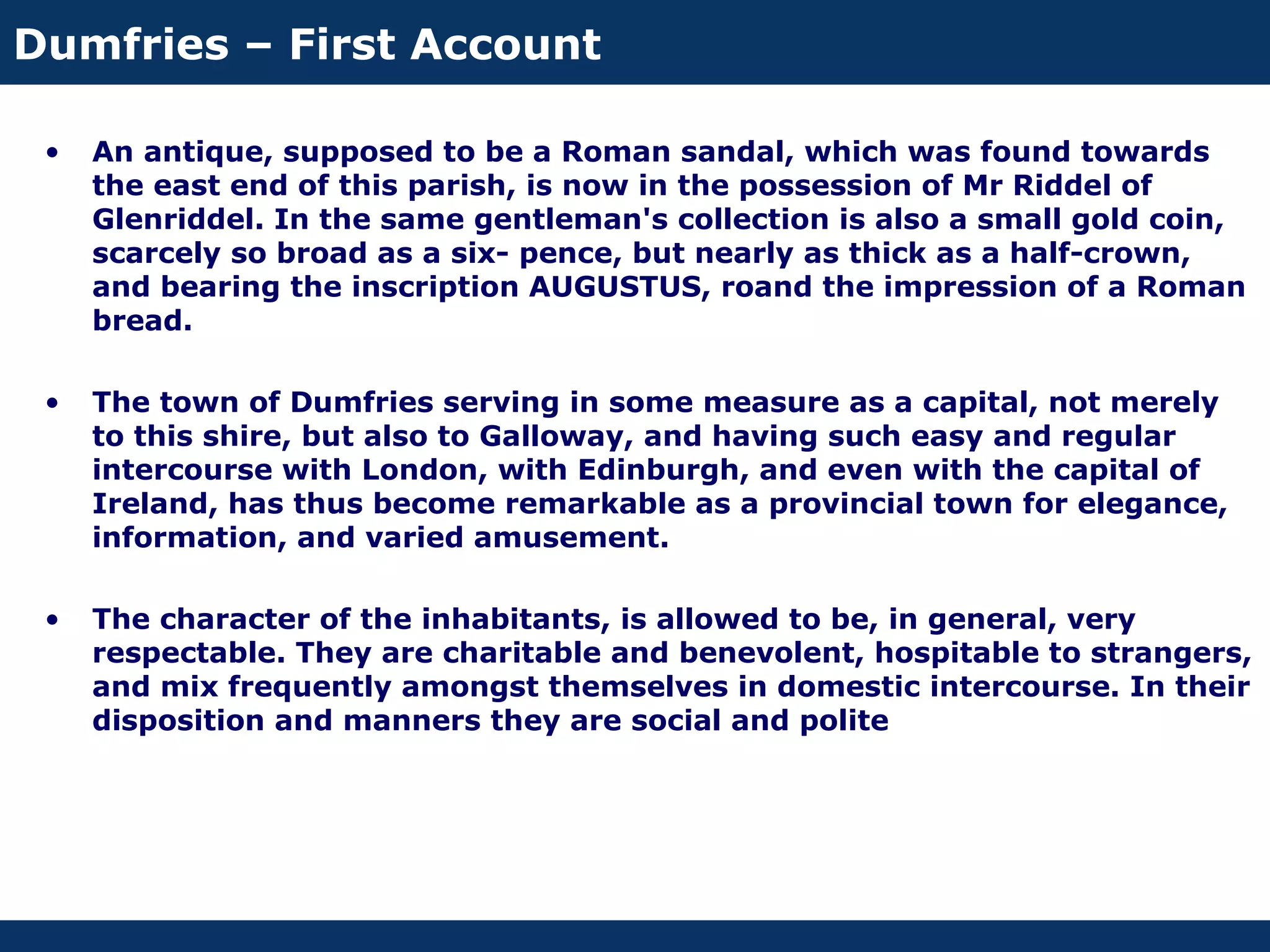 Dumfries – First Account

 •   An antique, supposed to be a Roman sandal, which was found towards
     the east end of this parish, is now in the possession of Mr Riddel of
     Glenriddel. In the same gentleman's collection is also a small gold coin,
     scarcely so broad as a six- pence, but nearly as thick as a half-crown,
     and bearing the inscription AUGUSTUS, roand the impression of a Roman
     bread.

 •   The town of Dumfries serving in some measure as a capital, not merely
     to this shire, but also to Galloway, and having such easy and regular
     intercourse with London, with Edinburgh, and even with the capital of
     Ireland, has thus become remarkable as a provincial town for elegance,
     information, and varied amusement.

 •   The character of the inhabitants, is allowed to be, in general, very
     respectable. They are charitable and benevolent, hospitable to strangers,
     and mix frequently amongst themselves in domestic intercourse. In their
     disposition and manners they are social and polite
 
