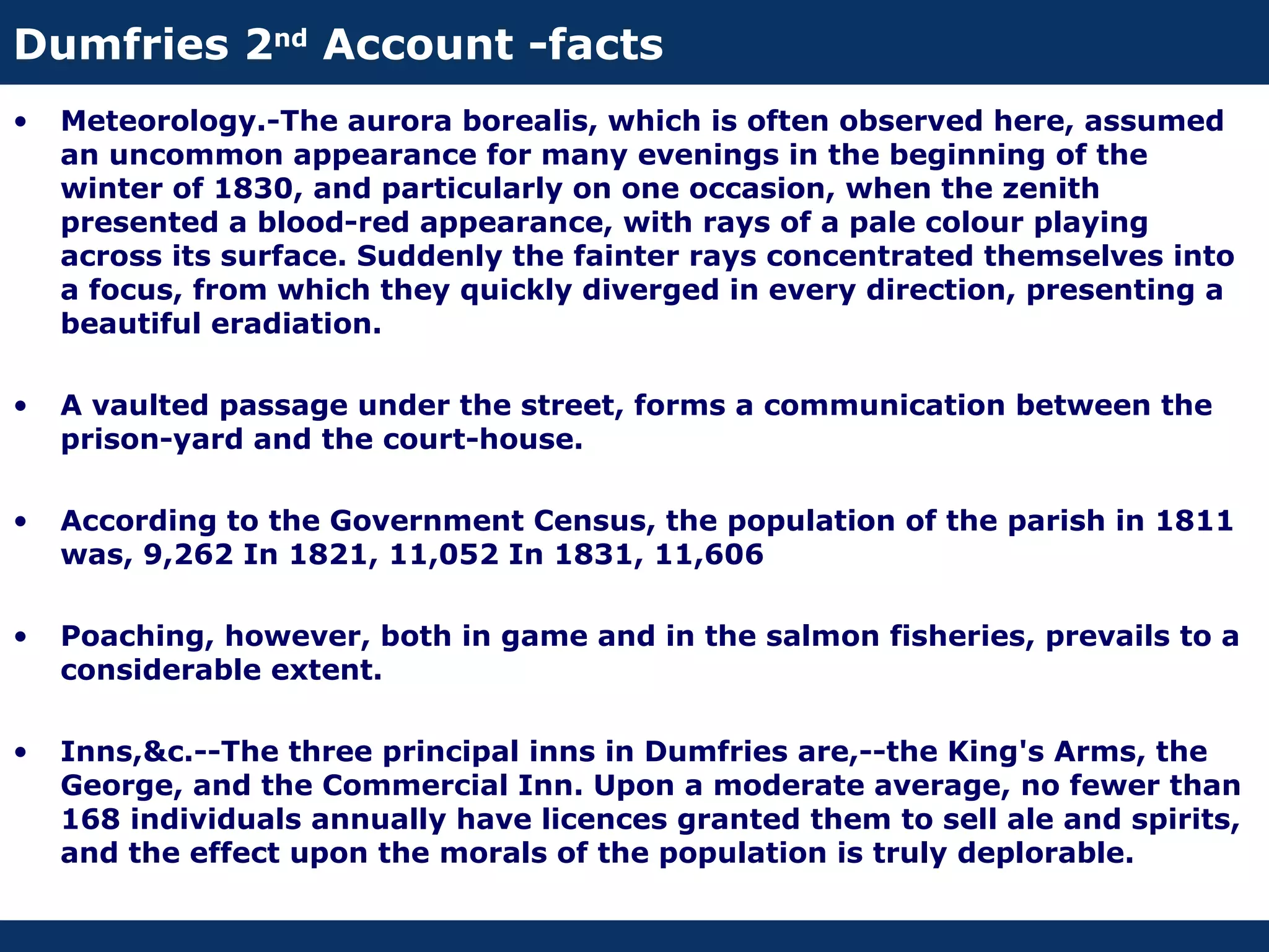 Dumfries 2nd Account -facts
•   Meteorology.-The aurora borealis, which is often observed here, assumed
    an uncommon appearance for many evenings in the beginning of the
    winter of 1830, and particularly on one occasion, when the zenith
    presented a blood-red appearance, with rays of a pale colour playing
    across its surface. Suddenly the fainter rays concentrated themselves into
    a focus, from which they quickly diverged in every direction, presenting a
    beautiful eradiation.

•   A vaulted passage under the street, forms a communication between the
    prison-yard and the court-house.

•   According to the Government Census, the population of the parish in 1811
    was, 9,262 In 1821, 11,052 In 1831, 11,606

•   Poaching, however, both in game and in the salmon fisheries, prevails to a
    considerable extent.

•   Inns,&c.--The three principal inns in Dumfries are,--the King's Arms, the
    George, and the Commercial Inn. Upon a moderate average, no fewer than
    168 individuals annually have licences granted them to sell ale and spirits,
    and the effect upon the morals of the population is truly deplorable.
 