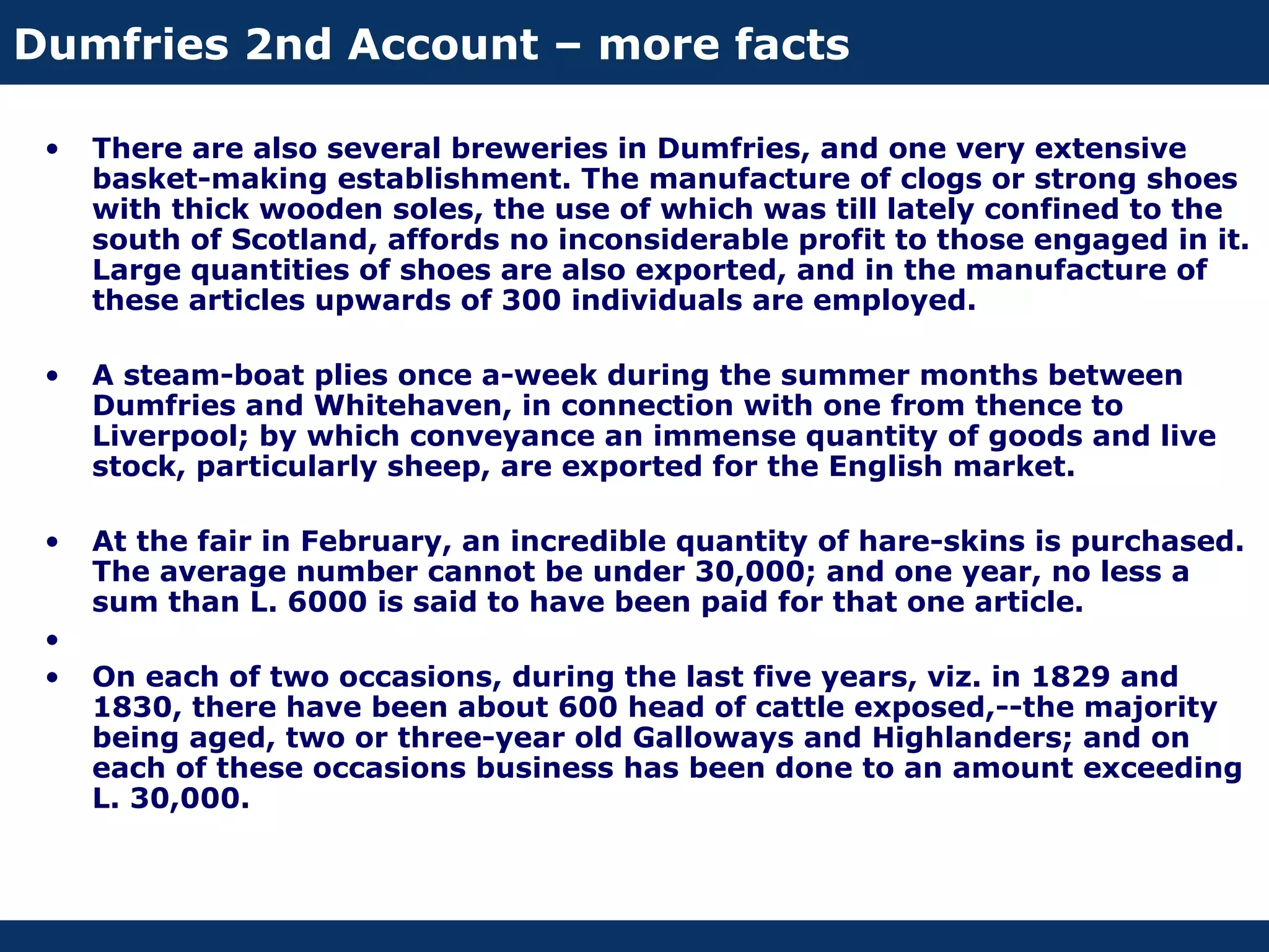 Dumfries 2nd Account – more facts

 •   There are also several breweries in Dumfries, and one very extensive
     basket-making establishment. The manufacture of clogs or strong shoes
     with thick wooden soles, the use of which was till lately confined to the
     south of Scotland, affords no inconsiderable profit to those engaged in it.
     Large quantities of shoes are also exported, and in the manufacture of
     these articles upwards of 300 individuals are employed.

 •   A steam-boat plies once a-week during the summer months between
     Dumfries and Whitehaven, in connection with one from thence to
     Liverpool; by which conveyance an immense quantity of goods and live
     stock, particularly sheep, are exported for the English market.

 •   At the fair in February, an incredible quantity of hare-skins is purchased.
     The average number cannot be under 30,000; and one year, no less a
     sum than L. 6000 is said to have been paid for that one article.
 •
 •   On each of two occasions, during the last five years, viz. in 1829 and
     1830, there have been about 600 head of cattle exposed,--the majority
     being aged, two or three-year old Galloways and Highlanders; and on
     each of these occasions business has been done to an amount exceeding
     L. 30,000.
 