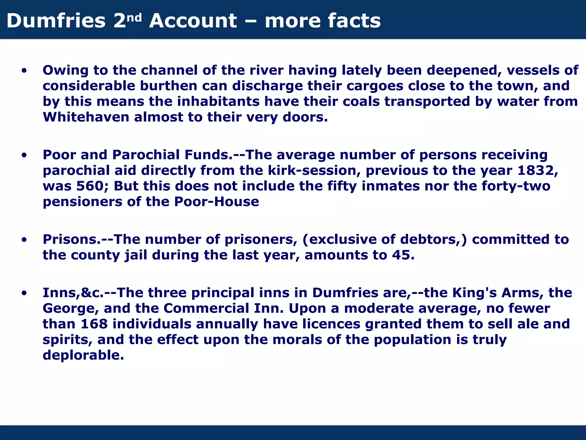 Dumfries 2nd Account – more facts

 •   Owing to the channel of the river having lately been deepened, vessels of
     considerable burthen can discharge their cargoes close to the town, and
     by this means the inhabitants have their coals transported by water from
     Whitehaven almost to their very doors.

 •   Poor and Parochial Funds.--The average number of persons receiving
     parochial aid directly from the kirk-session, previous to the year 1832,
     was 560; But this does not include the fifty inmates nor the forty-two
     pensioners of the Poor-House

 •   Prisons.--The number of prisoners, (exclusive of debtors,) committed to
     the county jail during the last year, amounts to 45.

 •   Inns,&c.--The three principal inns in Dumfries are,--the King's Arms, the
     George, and the Commercial Inn. Upon a moderate average, no fewer
     than 168 individuals annually have licences granted them to sell ale and
     spirits, and the effect upon the morals of the population is truly
     deplorable.
 