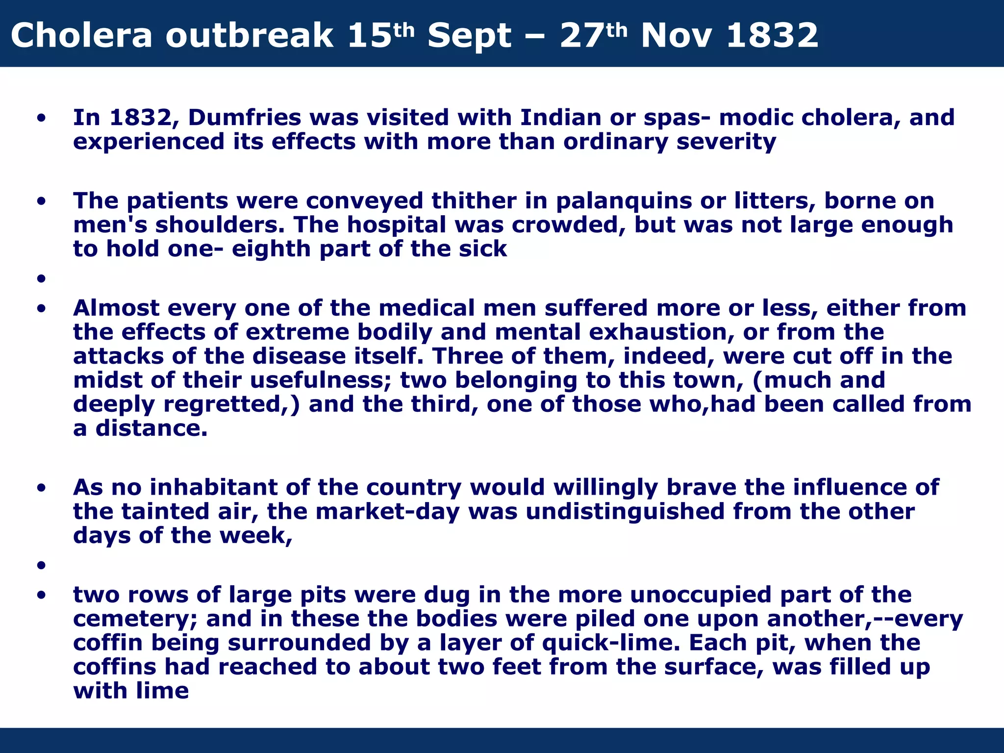 Cholera outbreak 15th Sept – 27th Nov 1832

 •   In 1832, Dumfries was visited with Indian or spas- modic cholera, and
     experienced its effects with more than ordinary severity

 •   The patients were conveyed thither in palanquins or litters, borne on
     men's shoulders. The hospital was crowded, but was not large enough
     to hold one- eighth part of the sick
 •
 •   Almost every one of the medical men suffered more or less, either from
     the effects of extreme bodily and mental exhaustion, or from the
     attacks of the disease itself. Three of them, indeed, were cut off in the
     midst of their usefulness; two belonging to this town, (much and
     deeply regretted,) and the third, one of those who,had been called from
     a distance.

 •   As no inhabitant of the country would willingly brave the influence of
     the tainted air, the market-day was undistinguished from the other
     days of the week,
 •
 •   two rows of large pits were dug in the more unoccupied part of the
     cemetery; and in these the bodies were piled one upon another,--every
     coffin being surrounded by a layer of quick-lime. Each pit, when the
     coffins had reached to about two feet from the surface, was filled up
     with lime
 