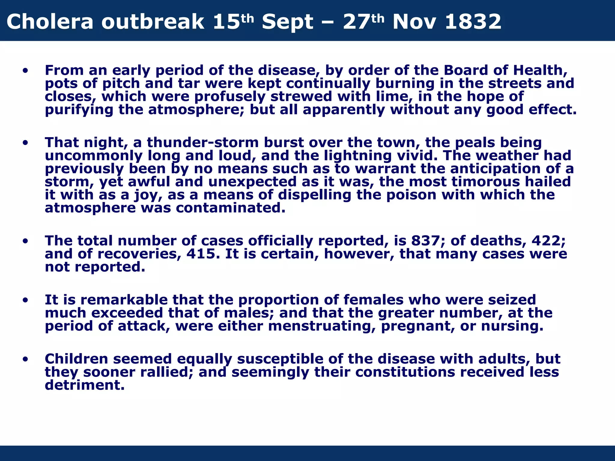 Cholera outbreak 15th Sept – 27th Nov 1832

 •   From an early period of the disease, by order of the Board of Health,
     pots of pitch and tar were kept continually burning in the streets and
     closes, which were profusely strewed with lime, in the hope of
     purifying the atmosphere; but all apparently without any good effect.

 •   That night, a thunder-storm burst over the town, the peals being
     uncommonly long and loud, and the lightning vivid. The weather had
     previously been by no means such as to warrant the anticipation of a
     storm, yet awful and unexpected as it was, the most timorous hailed
     it with as a joy, as a means of dispelling the poison with which the
     atmosphere was contaminated.

 •   The total number of cases officially reported, is 837; of deaths, 422;
     and of recoveries, 415. It is certain, however, that many cases were
     not reported.

 •   It is remarkable that the proportion of females who were seized
     much exceeded that of males; and that the greater number, at the
     period of attack, were either menstruating, pregnant, or nursing.

 •   Children seemed equally susceptible of the disease with adults, but
     they sooner rallied; and seemingly their constitutions received less
     detriment.
 