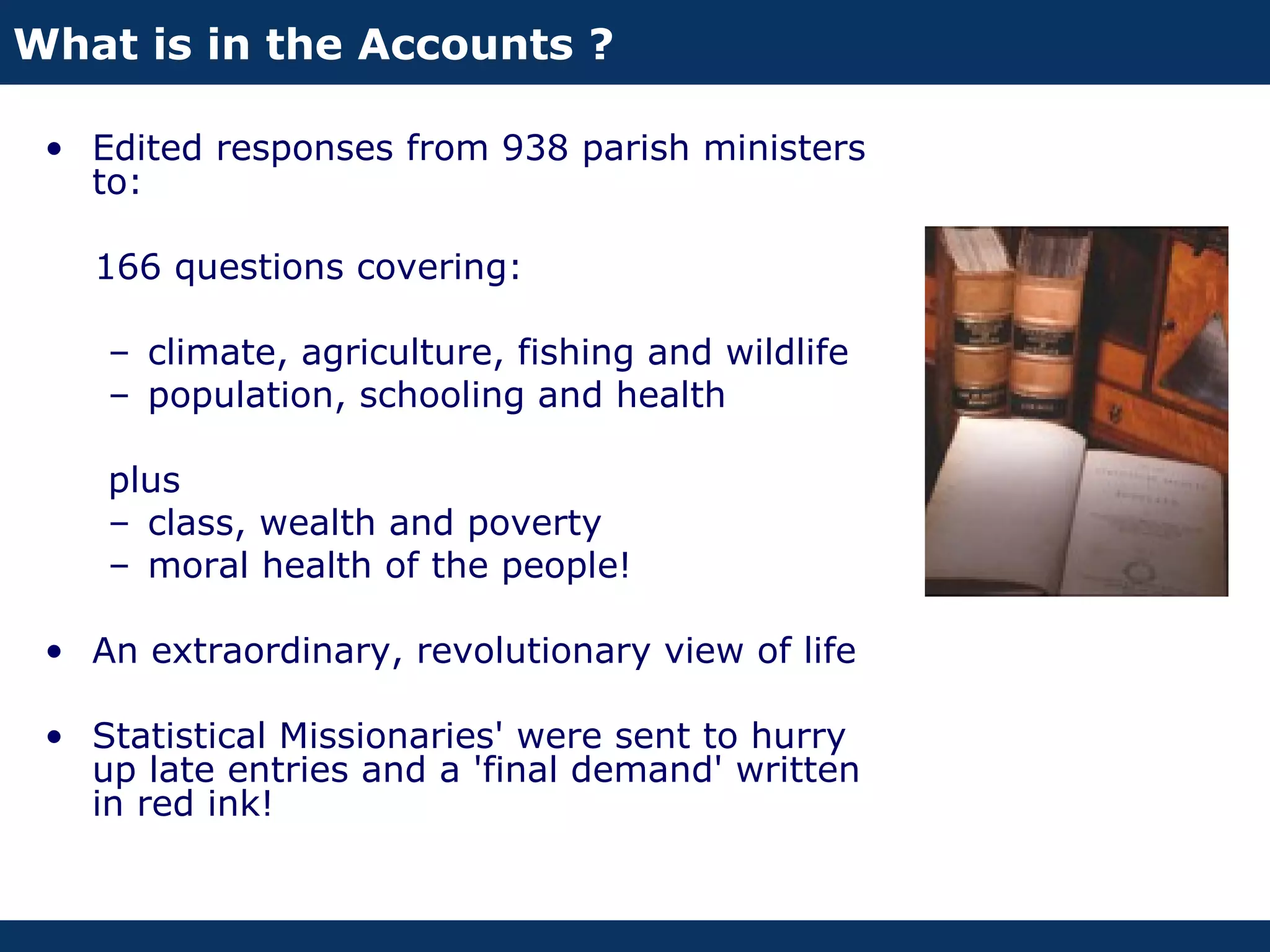 What is in the Accounts ?

 • Edited responses from 938 parish ministers
   to:

   166 questions covering:

    – climate, agriculture, fishing and wildlife
    – population, schooling and health

    plus
    – class, wealth and poverty
    – moral health of the people!

 • An extraordinary, revolutionary view of life

 • Statistical Missionaries' were sent to hurry
   up late entries and a 'final demand' written
   in red ink!
 