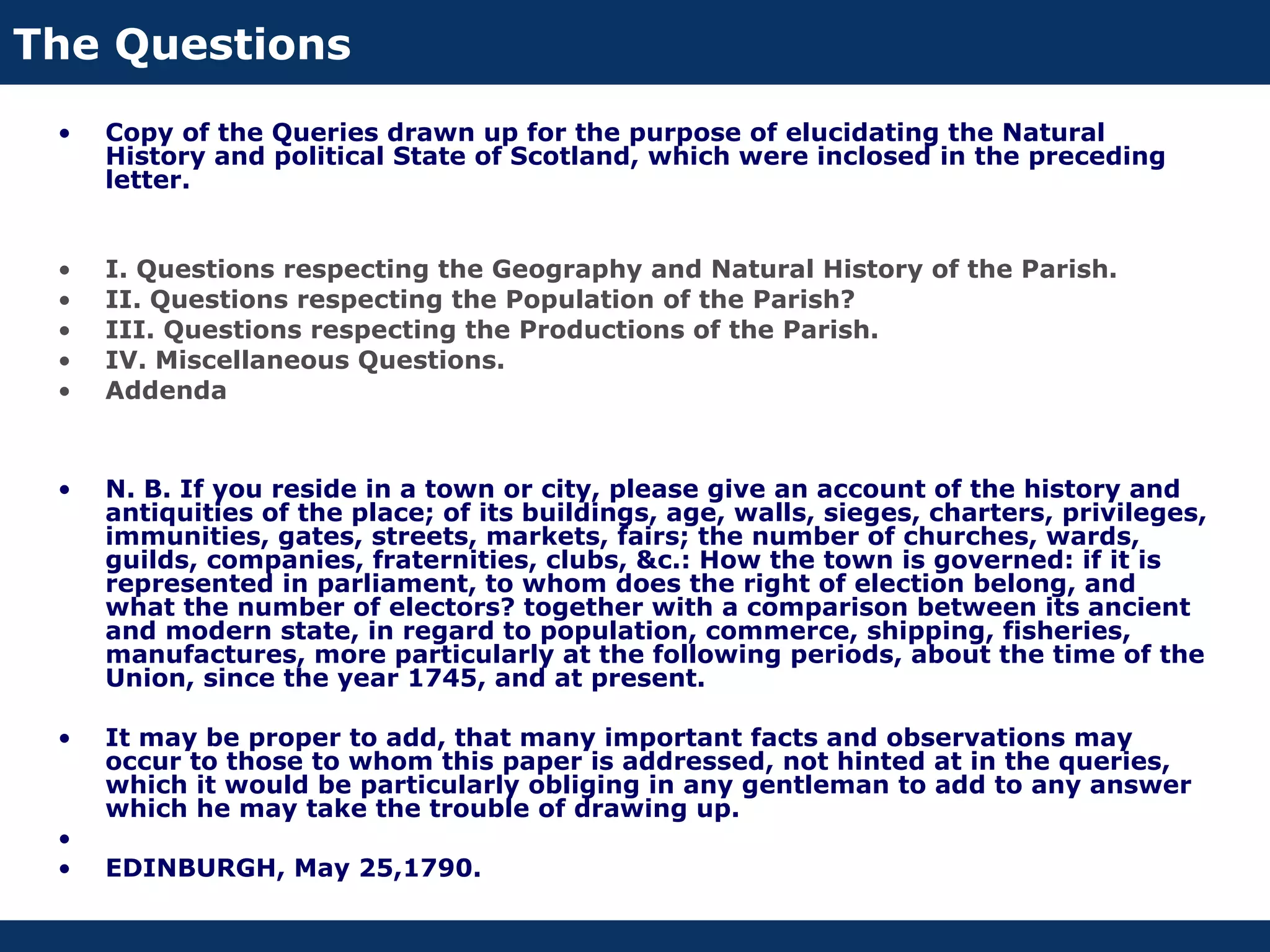 The Questions
 •   Copy of the Queries drawn up for the purpose of elucidating the Natural
     History and political State of Scotland, which were inclosed in the preceding
     letter.


 •   I. Questions respecting the Geography and Natural History of the Parish.
 •   II. Questions respecting the Population of the Parish?
 •   III. Questions respecting the Productions of the Parish.
 •   IV. Miscellaneous Questions.
 •   Addenda


 •   N. B. If you reside in a town or city, please give an account of the history and
     antiquities of the place; of its buildings, age, walls, sieges, charters, privileges,
     immunities, gates, streets, markets, fairs; the number of churches, wards,
     guilds, companies, fraternities, clubs, &c.: How the town is governed: if it is
     represented in parliament, to whom does the right of election belong, and
     what the number of electors? together with a comparison between its ancient
     and modern state, in regard to population, commerce, shipping, fisheries,
     manufactures, more particularly at the following periods, about the time of the
     Union, since the year 1745, and at present.

 •   It may be proper to add, that many important facts and observations may
     occur to those to whom this paper is addressed, not hinted at in the queries,
     which it would be particularly obliging in any gentleman to add to any answer
     which he may take the trouble of drawing up.
 •
 •   EDINBURGH, May 25,1790.
 