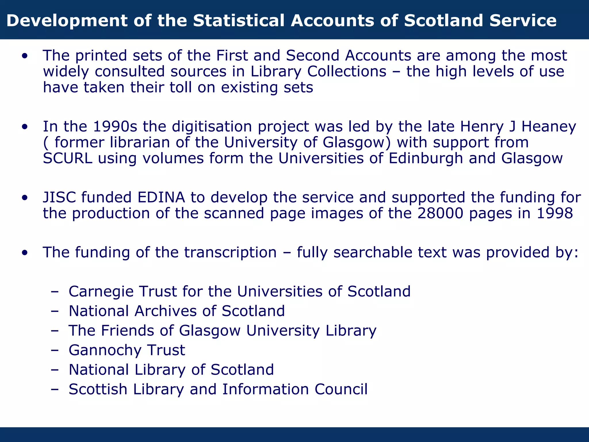 Development of the Statistical Accounts of Scotland Service

 • The printed sets of the First and Second Accounts are among the most
   widely consulted sources in Library Collections – the high levels of use
   have taken their toll on existing sets

 • In the 1990s the digitisation project was led by the late Henry J Heaney
   ( former librarian of the University of Glasgow) with support from
   SCURL using volumes form the Universities of Edinburgh and Glasgow

 • JISC funded EDINA to develop the service and supported the funding for
   the production of the scanned page images of the 28000 pages in 1998

 • The funding of the transcription – fully searchable text was provided by:

    –   Carnegie Trust for the Universities of Scotland
    –   National Archives of Scotland
    –   The Friends of Glasgow University Library
    –   Gannochy Trust
    –   National Library of Scotland
    –   Scottish Library and Information Council
 