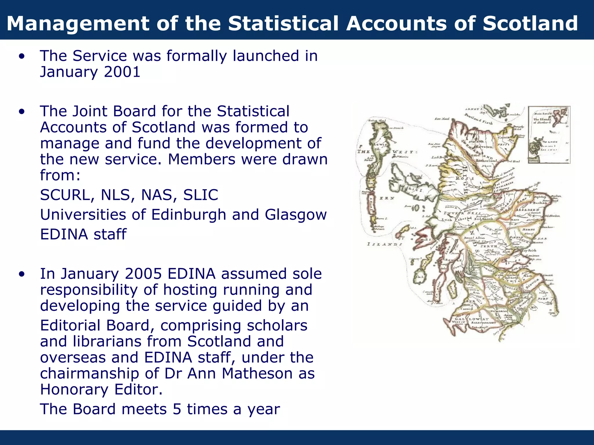 Management of the Statistical Accounts of Scotland
 • The Service was formally launched in
   January 2001

 • The Joint Board for the Statistical
   Accounts of Scotland was formed to
   manage and fund the development of
   the new service. Members were drawn
   from:
   SCURL, NLS, NAS, SLIC
   Universities of Edinburgh and Glasgow
   EDINA staff

 • In January 2005 EDINA assumed sole
   responsibility of hosting running and
   developing the service guided by an
   Editorial Board, comprising scholars
   and librarians from Scotland and
   overseas and EDINA staff, under the
   chairmanship of Dr Ann Matheson as
   Honorary Editor.
   The Board meets 5 times a year
 