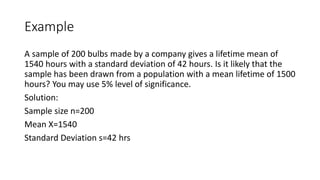 Example
A sample of 200 bulbs made by a company gives a lifetime mean of
1540 hours with a standard deviation of 42 hours. Is it likely that the
sample has been drawn from a population with a mean lifetime of 1500
hours? You may use 5% level of significance.
Solution:
Sample size n=200
Mean X=1540
Standard Deviation s=42 hrs
 