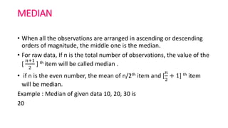 MEDIAN
• When all the observations are arranged in ascending or descending
orders of magnitude, the middle one is the median.
• For raw data, If n is the total number of observations, the value of the
[
𝑛+1
2
] th item will be called median .
• if n is the even number, the mean of n/2th item and [
𝑛
2
+ 1] th item
will be median.
Example : Median of given data 10, 20, 30 is
20
 