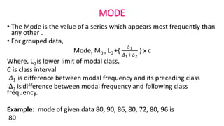 MODE
• The Mode is the value of a series which appears most frequently than
any other .
• For grouped data,
Mode, M0 = L0 +{
𝛥1
𝛥1+𝛥2
} x c
Where, L0 is lower limit of modal class,
C is class interval
𝛥1 is difference between modal frequency and its preceding class
∆2 is difference between modal frequency and following class
frequency.
Example: mode of given data 80, 90, 86, 80, 72, 80, 96 is
80
 