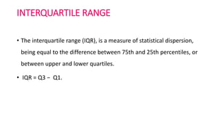 INTERQUARTILE RANGE
• The interquartile range (IQR), is a measure of statistical dispersion,
being equal to the difference between 75th and 25th percentiles, or
between upper and lower quartiles.
• IQR = Q3 − Q1.
 
