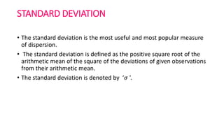 STANDARD DEVIATION
• The standard deviation is the most useful and most popular measure
of dispersion.
• The standard deviation is defined as the positive square root of the
arithmetic mean of the square of the deviations of given observations
from their arithmetic mean.
• The standard deviation is denoted by ‘𝜎 ’.
 