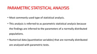 PARAMETRIC STATISTICAL ANALYSIS
• Most commonly used type of statistical analysis.
• This analysis is referred to as parametric statistical analysis because
the findings are inferred to the parameters of a normally distributed
populations.
• Numerical data (quantitative variables) that are normally distributed
are analysed with parametric tests.
 