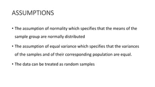 ASSUMPTIONS
• The assumption of normality which specifies that the means of the
sample group are normally distributed
• The assumption of equal variance which specifies that the variances
of the samples and of their corresponding population are equal.
• The data can be treated as random samples
 