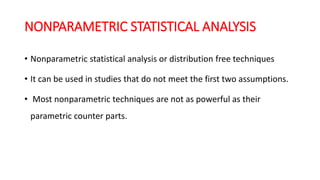 NONPARAMETRIC STATISTICAL ANALYSIS
• Nonparametric statistical analysis or distribution free techniques
• It can be used in studies that do not meet the first two assumptions.
• Most nonparametric techniques are not as powerful as their
parametric counter parts.
 
