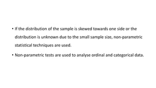 • If the distribution of the sample is skewed towards one side or the
distribution is unknown due to the small sample size, non-parametric
statistical techniques are used.
• Non-parametric tests are used to analyse ordinal and categorical data.
 