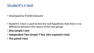 Student's t-test
• Developed by Prof.W.S.Gossett
• Student's t-test is used to test the null hypothesis that there is no
difference between the means of the two groups
• One-sample t-test
• Independent Two Sample T Test (the unpaired t-test)
• The paired t-test
 