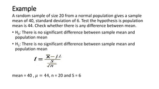 Example
A random sample of size 20 from a normal population gives a sample
mean of 40, standard deviation of 6. Test the hypothesis is population
mean is 44. Check whether there is any difference between mean.
• H0: There is no significant difference between sample mean and
population mean
• H1: There is no significant difference between sample mean and
population mean
mean = 40 , 𝜇 = 44, n = 20 and S = 6
 