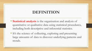 DEFINITION
• Statistical analysis is the organisation and analysis of
quantitative or qualitative data using statistical procedures,
including both descriptive and inferential statistics.
• It’s the science of collecting, exploring and presenting
large amounts of data to discover underlying patterns and
trends.
 