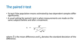 The paired t-test
• To test if the population means estimated by two dependent samples differ
significantly .
• A usual setting for paired t-test is when measurements are made on the
same subjects before and after a treatment.
where 𝑑 is the mean difference and Sd denotes the standard deviation of the
difference.
 
