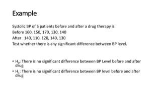 Example
Systolic BP of 5 patients before and after a drug therapy is
Before 160, 150, 170, 130, 140
After 140, 110, 120, 140, 130
Test whether there is any significant difference between BP level.
• H0: There is no significant difference between BP Level before and after
drug
• H1: There is no significant difference between BP level before and after
drug
 