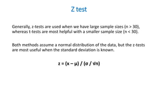 Z test
Generally, z-tests are used when we have large sample sizes (n > 30),
whereas t-tests are most helpful with a smaller sample size (n < 30).
Both methods assume a normal distribution of the data, but the z-tests
are most useful when the standard deviation is known.
z = (x – μ) / (σ / √n)
 