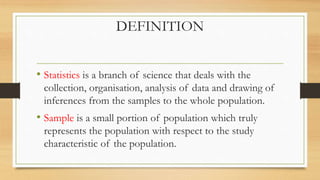 DEFINITION
• Statistics is a branch of science that deals with the
collection, organisation, analysis of data and drawing of
inferences from the samples to the whole population.
• Sample is a small portion of population which truly
represents the population with respect to the study
characteristic of the population.
 