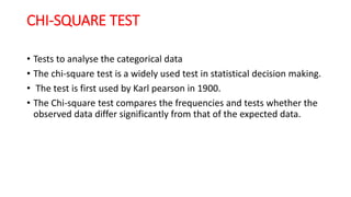 CHI-SQUARE TEST
• Tests to analyse the categorical data
• The chi-square test is a widely used test in statistical decision making.
• The test is first used by Karl pearson in 1900.
• The Chi-square test compares the frequencies and tests whether the
observed data differ significantly from that of the expected data.
 