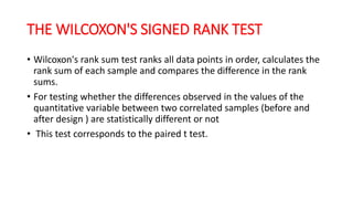 THE WILCOXON'S SIGNED RANK TEST
• Wilcoxon's rank sum test ranks all data points in order, calculates the
rank sum of each sample and compares the difference in the rank
sums.
• For testing whether the differences observed in the values of the
quantitative variable between two correlated samples (before and
after design ) are statistically different or not
• This test corresponds to the paired t test.
 