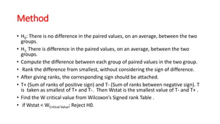 Method
• H0: There is no difference in the paired values, on an average, between the two
groups.
• H1: There is difference in the paired values, on an average, between the two
groups.
• Compute the difference between each group of paired values in the two group.
• Rank the difference from smallest, without considering the sign of difference.
• After giving ranks, the corresponding sign should be attached.
• T+ (Sum of ranks of positive sign) and T- (Sum of ranks between negative sign). T
is taken as smallest of T+ and T-. Then Wstat is the smallest value of T- and T+ .
• Find the W critical value from Wilcoxon’s Signed rank Table .
• if Wstat < WCritical Value; Reject H0.
 