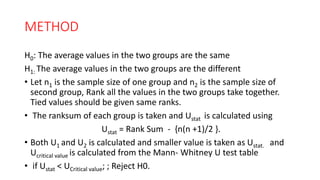 METHOD
H0: The average values in the two groups are the same
H1: The average values in the two groups are the different
• Let n1 is the sample size of one group and n2 is the sample size of
second group, Rank all the values in the two groups take together.
Tied values should be given same ranks.
• The ranksum of each group is taken and Ustat is calculated using
Ustat = Rank Sum - {n(n +1)/2 }.
• Both U1 and U2 is calculated and smaller value is taken as Ustat. and
Ucritical value is calculated from the Mann- Whitney U test table
• if Ustat < UCritical value; ; Reject H0.
 