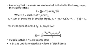 • Assuming that the ranks are randomly distributed in the two groups,
the test statisticis
Z = {|m-T| -0.5} / SD
Where T = smaller of T1 and T2.
T1 = sum of the ranks of smaller group, T2 = {(n1 +n2)(n1 +n2 +1) / 2} – T1 ,
m= mean sum of ranks { n1 ( n1 +n2+1)}/2
SD = √{
n1 x
n2
)(
n1
+
n2
+
1
12
}
• If Z is less than 1.96, H0 is accepted
• if Z>1.96 , H0 is rejected at 5% level of significance
 