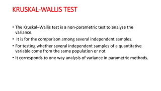 KRUSKAL-WALLIS TEST
• The Kruskal–Wallis test is a non-parametric test to analyse the
variance.
• It is for the comparison among several independent samples.
• For testing whether several independent samples of a quantitative
variable come from the same population or not
• It corresponds to one way analysis of variance in parametric methods.
 