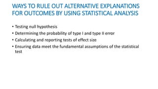 WAYS TO RULE OUT ALTERNATIVE EXPLANATIONS
FOR OUTCOMES BY USING STATISTICAL ANALYSIS
• Testing null hypothesis
• Determining the probability of type I and type II error
• Calculating and reporting tests of effect size
• Ensuring data meet the fundamental assumptions of the statistical
test
 