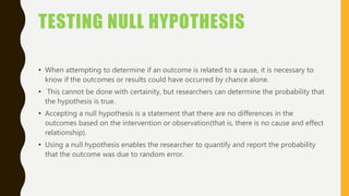 TESTING NULL HYPOTHESIS
• When attempting to determine if an outcome is related to a cause, it is necessary to
know if the outcomes or results could have occurred by chance alone.
• This cannot be done with certainity, but researchers can determine the probability that
the hypothesis is true.
• Accepting a null hypothesis is a statement that there are no differences in the
outcomes based on the intervention or observation(that is, there is no cause and effect
relationship).
• Using a null hypothesis enables the researcher to quantify and report the probability
that the outcome was due to random error.
 