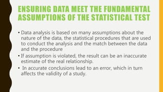 ENSURING DATA MEET THE FUNDAMENTAL
ASSUMPTIONS OF THE STATISTICAL TEST
• Data analysis is based on many assumptions about the
nature of the data, the statistical procedures that are used
to conduct the analysis and the match between the data
and the procedure
• If assumption is violated, the result can be an inaccurate
estimate of the real relationship.
• In accurate conclusions lead to an error, which in turn
affects the validity of a study.
 