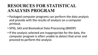 RESOURCES FOR STATISTICAL
ANALYSIS PROGRAM
• Packaged computer programs can perform the data analysis
and provide with the results of analysis on a computer
printout.
• SPSS, SAS and Biomedical Data Processing (BMDP)
• If the analysis selected are inappropriate for the data, the
computer program is often unable to detect that error and
proceed to perform the analysis
 