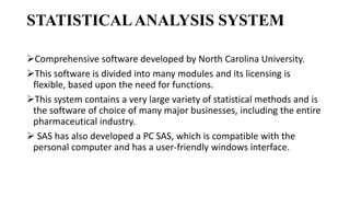 STATISTICALANALYSIS SYSTEM
Comprehensive software developed by North Carolina University.
This software is divided into many modules and its licensing is
flexible, based upon the need for functions.
This system contains a very large variety of statistical methods and is
the software of choice of many major businesses, including the entire
pharmaceutical industry.
 SAS has also developed a PC SAS, which is compatible with the
personal computer and has a user-friendly windows interface.
 