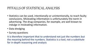 PITFALLS OF STATISTICAL ANALYSIS
• Statistics can be used, intentionally or unintentionally, to reach faulty
conclusions. Misleading information is unfortunately the norm in
advertising. The drug companies, for example, are well known to
indulge in misleading information.
• Data dredging
• Survey questions
It is therefore important that to understand not just the numbers but
the meaning behind the numbers. Statistics is a tool, not a substitute
for in-depth reasoning and analysis
 