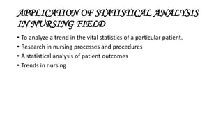 APPLICATION OF STATISTICAL ANALYSIS
IN NURSING FIELD
• To analyze a trend in the vital statistics of a particular patient.
• Research in nursing processes and procedures
• A statistical analysis of patient outcomes
• Trends in nursing
 